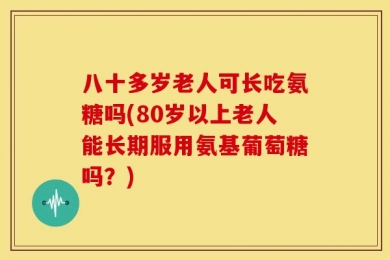 八十多岁老人可长吃氨糖吗(80岁以上老人能长期服用氨基葡萄糖吗？)