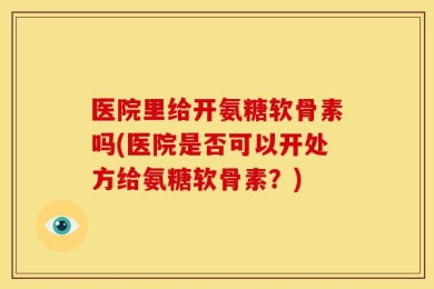 医院里给开氨糖软骨素吗(医院是否可以开处方给氨糖软骨素？)