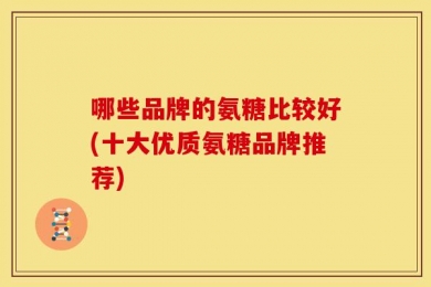 哪些品牌的氨糖比较好(十大优质氨糖品牌推荐)