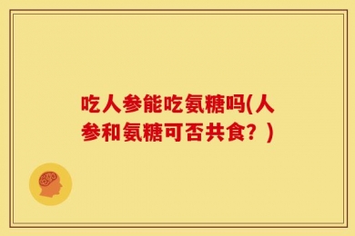 吃人参能吃氨糖吗(人参和氨糖可否共食？)