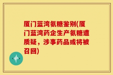 厦门蓝湾氨糖鉴别(厦门蓝湾药企生产氨糖遭质疑，涉事药品或将被召回)