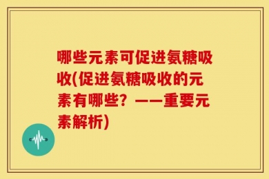 哪些元素可促进氨糖吸收(促进氨糖吸收的元素有哪些？——重要元素解析)
