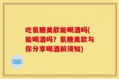 吃氨糖美歆能喝酒吗(能喝酒吗？氨糖美歆与你分享喝酒前须知)