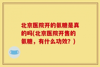 北京医院开的氨糖是真的吗(北京医院开售的氨糖，有什么功效？)