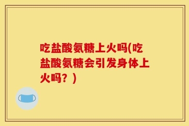 吃盐酸氨糖上火吗(吃盐酸氨糖会引发身体上火吗？)