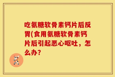 吃氨糖软骨素钙片后反胃(食用氨糖软骨素钙片后引起恶心呕吐，怎么办？