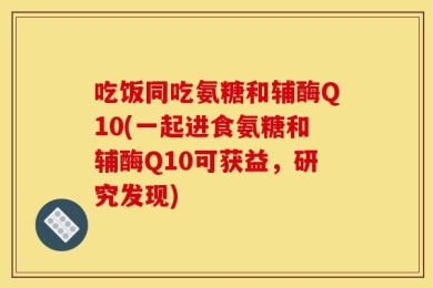 吃饭同吃氨糖和辅酶Q10(一起进食氨糖和辅酶Q10可获益，研究发现)
