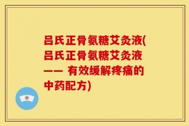 吕氏正骨氨糖艾灸液(吕氏正骨氨糖艾灸液 —— 有效缓解疼痛的中药配方)