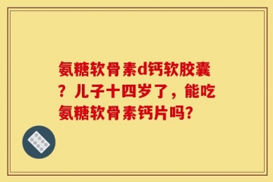 氨糖软骨素d钙软胶囊？儿子十四岁了，能吃氨糖软骨素钙片吗？