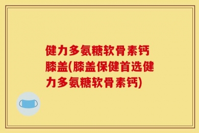 健力多氨糖软骨素钙 膝盖(膝盖保健首选健力多氨糖软骨素钙)