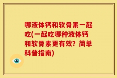哪液体钙和软骨素一起吃(一起吃哪种液体钙和软骨素更有效？简单科普指南)