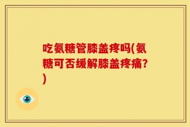 吃氨糖管膝盖疼吗(氨糖可否缓解膝盖疼痛？)