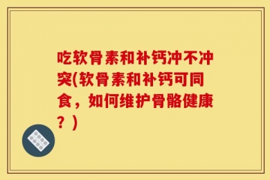 吃软骨素和补钙冲不冲突(软骨素和补钙可同食，如何维护骨骼健康？)