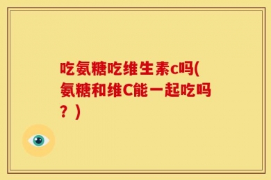 吃氨糖吃维生素c吗(氨糖和维C能一起吃吗？)