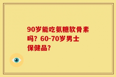 90岁能吃氨糖软骨素吗？60-70岁男士保健品？