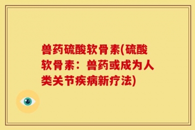 兽药硫酸软骨素(硫酸软骨素：兽药或成为人类关节疾病新疗法)