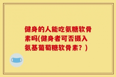 健身的人能吃氨糖软骨素吗(健身者可否摄入氨基葡萄糖软骨素？)