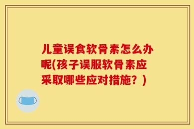 儿童误食软骨素怎么办呢(孩子误服软骨素应采取哪些应对措施？)