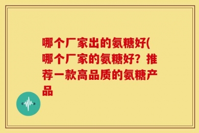哪个厂家出的氨糖好(哪个厂家的氨糖好？推荐一款高品质的氨糖产品