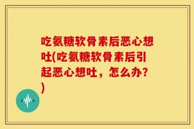 吃氨糖软骨素后恶心想吐(吃氨糖软骨素后引起恶心想吐，怎么办？)