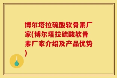 博尔塔拉硫酸软骨素厂家(博尔塔拉硫酸软骨素厂家介绍及产品优势)