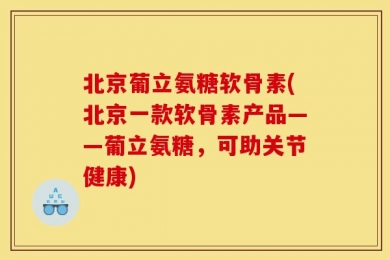 北京葡立氨糖软骨素(北京一款软骨素产品——葡立氨糖，可助关节健康)