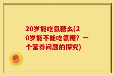 20岁能吃氨糖么(20岁能不能吃氨糖？一个营养问题的探究)