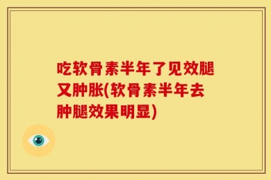 吃软骨素半年了见效腿又肿胀(软骨素半年去肿腿效果明显)