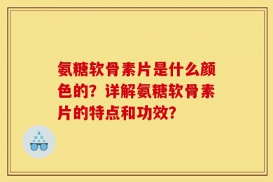 氨糖软骨素片是什么颜色的？详解氨糖软骨素片的特点和功效？