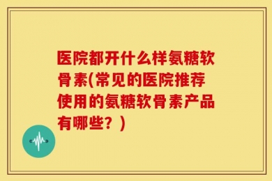 医院都开什么样氨糖软骨素(常见的医院推荐使用的氨糖软骨素产品有哪些？)