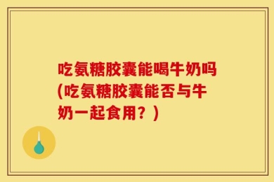 吃氨糖胶囊能喝牛奶吗(吃氨糖胶囊能否与牛奶一起食用？)