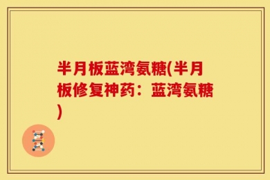 半月板蓝湾氨糖(半月板修复神药：蓝湾氨糖)