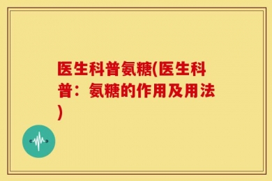 医生科普氨糖(医生科普：氨糖的作用及用法)