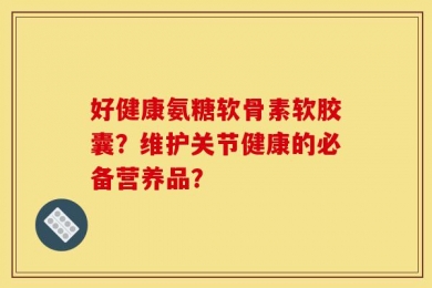 好健康氨糖软骨素软胶囊？维护关节健康的必备营养品？