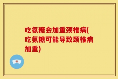 吃氨糖会加重颈椎病(吃氨糖可能导致颈椎病加重)