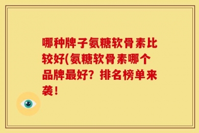 哪种牌子氨糖软骨素比较好(氨糖软骨素哪个品牌最好？排名榜单来袭！