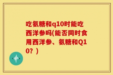 吃氨糖和q10时能吃西洋参吗(能否同时食用西洋参、氨糖和Q10？)