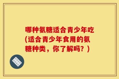 哪种氨糖适合青少年吃(适合青少年食用的氨糖种类，你了解吗？)