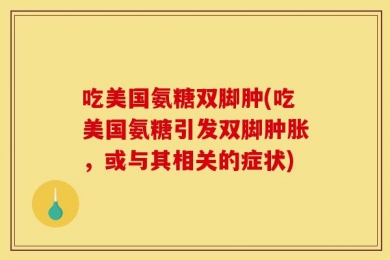 吃美国氨糖双脚肿(吃美国氨糖引发双脚肿胀，或与其相关的症状)