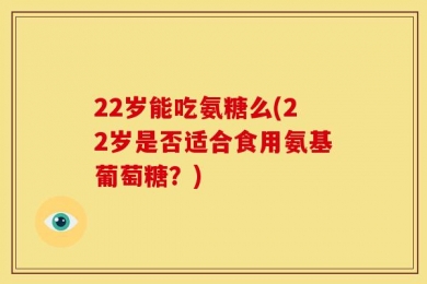 22岁能吃氨糖么(22岁是否适合食用氨基葡萄糖？)