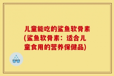 儿童能吃的鲨鱼软骨素(鲨鱼软骨素：适合儿童食用的营养保健品)