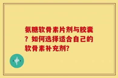 氨糖软骨素片剂与胶囊？如何选择适合自己的软骨素补充剂？
