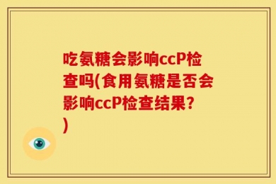 吃氨糖会影响ccP检查吗(食用氨糖是否会影响ccP检查结果？)
