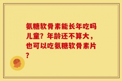 氨糖软骨素能长年吃吗儿童？年龄还不算大，也可以吃氨糖软骨素片？