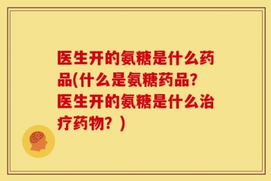医生开的氨糖是什么药品(什么是氨糖药品？医生开的氨糖是什么治疗药物？)