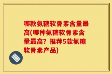 哪款氨糖软骨素含量最高(哪种氨糖软骨素含量最高？推荐5款氨糖软骨素产品)