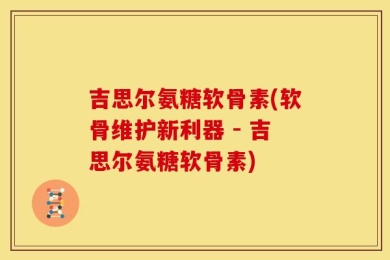吉思尔氨糖软骨素(软骨维护新利器 - 吉思尔氨糖软骨素)
