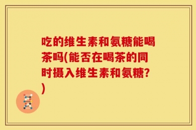 吃的维生素和氨糖能喝茶吗(能否在喝茶的同时摄入维生素和氨糖？)