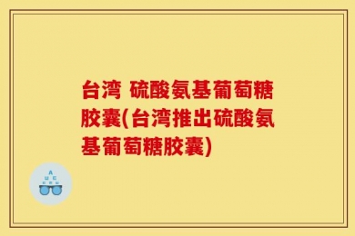 台湾 硫酸氨基葡萄糖胶囊(台湾推出硫酸氨基葡萄糖胶囊)