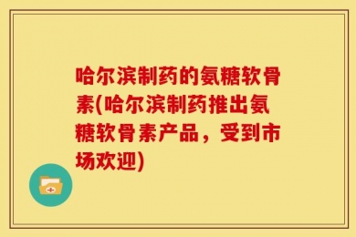 哈尔滨制药的氨糖软骨素(哈尔滨制药推出氨糖软骨素产品，受到市场欢迎)